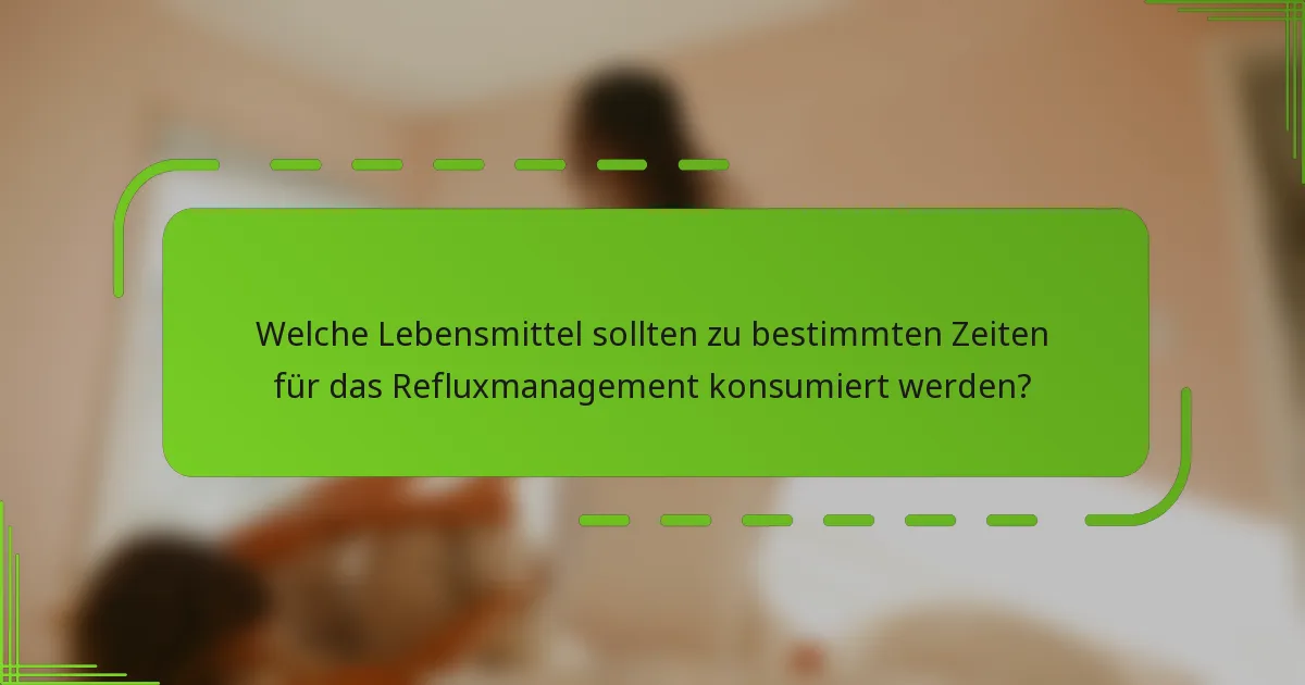 Welche Lebensmittel sollten zu bestimmten Zeiten für das Refluxmanagement konsumiert werden?